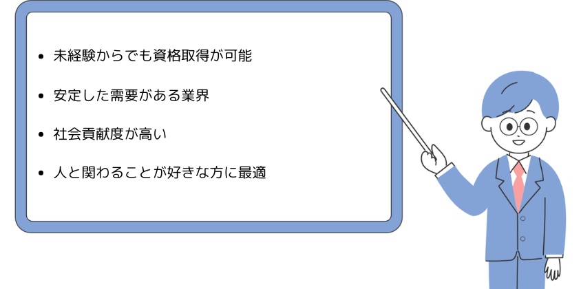 ・未経験からでも資格取得が可能・安定した需要がある業界・社会貢献度が高い・人と関わることが好きな方に最適