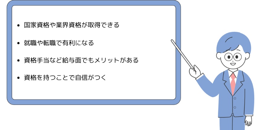 ・国家資格や業界資格が取得できる・就職や転職で有利になる・資格手当など給与面でもメリットがある・資格を持つことで自信がつく