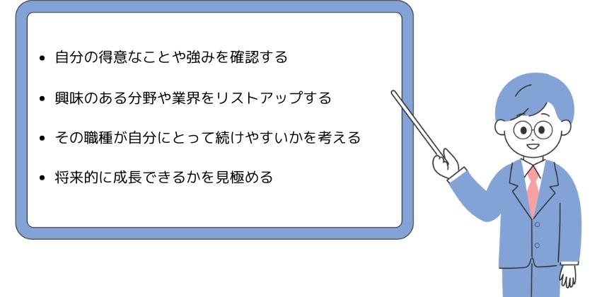 ・自分の得意なことや強みを確認する・興味のある分野や業界をリストアップする・その職種が自分にとって続けやすいかを考える・将来的に成長できるかを見極める