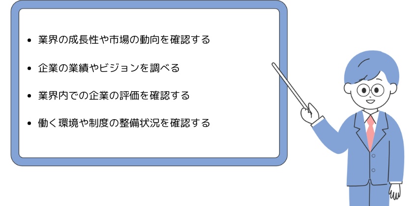 ・業界の成長性や市場の動向を確認する・企業の業績やビジョンを調べる・業界内での企業の評価を確認する・働く環境や制度の整備状況を確認する