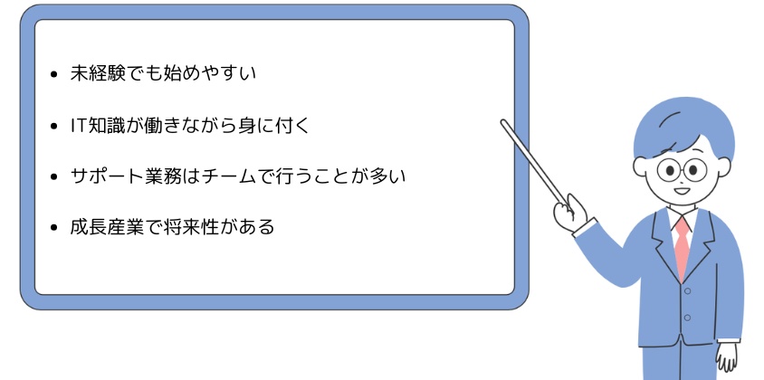 ・未経験でも始めやすい・IT知識が働きながら身に付く・サポート業務はチームで行うことが多い・成長産業で将来性がある